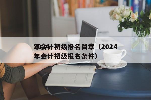 2024
年会计初级报名简章（2024
年会计初级报名条件）