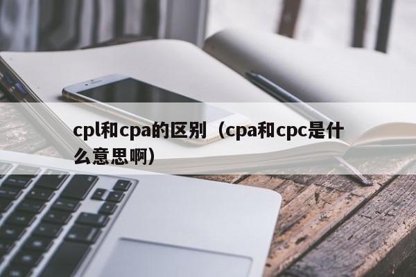 cpl和cpa的区别（cpa和cpc是什么意思啊）
