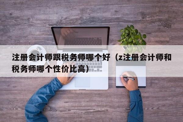 注册会计师跟税务师哪个好（z注册会计师和税务师哪个性价比高）