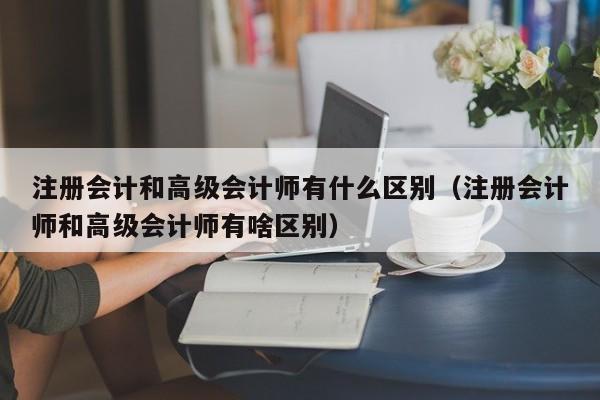 注册会计和高级会计师有什么区别（注册会计师和高级会计师有啥区别）