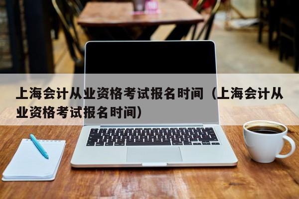 上海会计从业资格考试报名时间（上海会计从业资格考试报名时间）