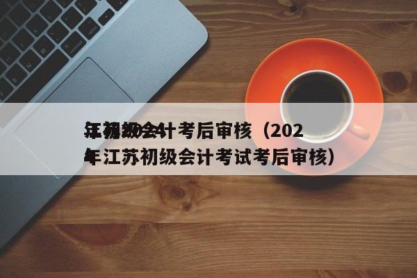 江苏2024
年初级会计考后审核（2024
年江苏初级会计考试考后审核）