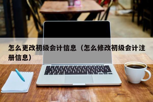 怎么更改初级会计信息（怎么修改初级会计注册信息）