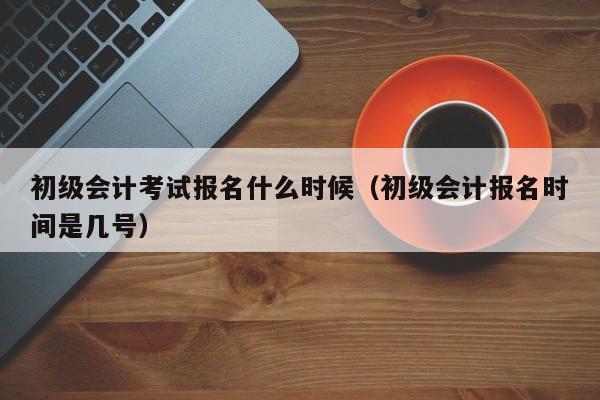 初级会计考试报名什么时候（初级会计报名时间是几号）