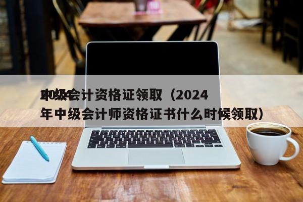 2024
中级会计资格证领取（2024
年中级会计师资格证书什么时候领取）