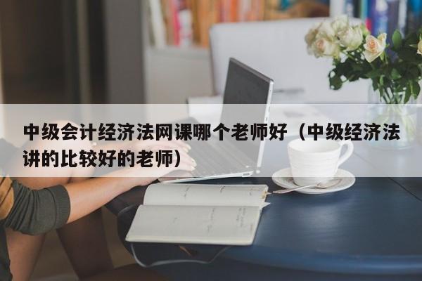 中级会计经济法网课哪个老师好（中级经济法讲的比较好的老师）