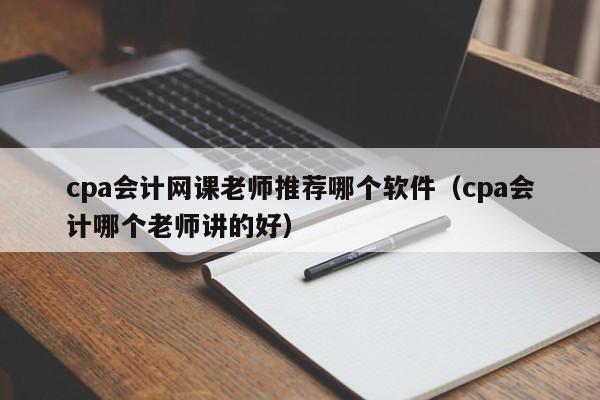 cpa会计网课老师推荐哪个软件（cpa会计哪个老师讲的好）