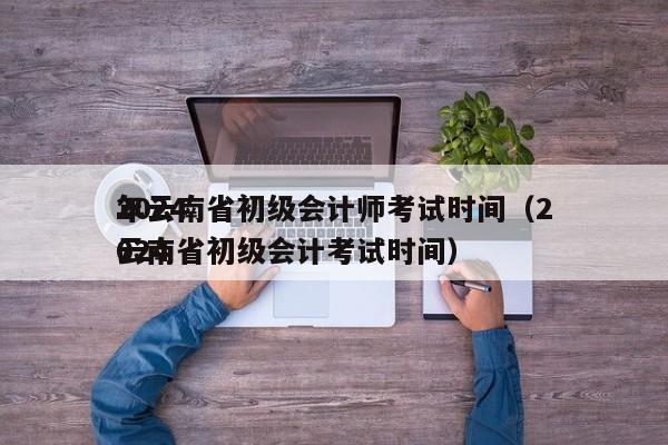 2024
年云南省初级会计师考试时间（2024
云南省初级会计考试时间）