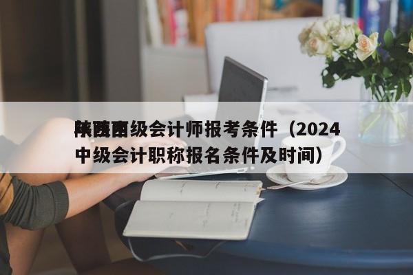 陕西中级会计师报考条件（2024
年陕西中级会计职称报名条件及时间）