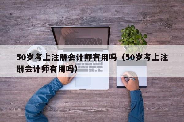 50岁考上注册会计师有用吗（50岁考上注册会计师有用吗）