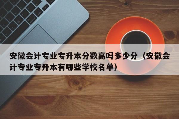 安徽会计专业专升本分数高吗多少分（安徽会计专业专升本有哪些学校名单）