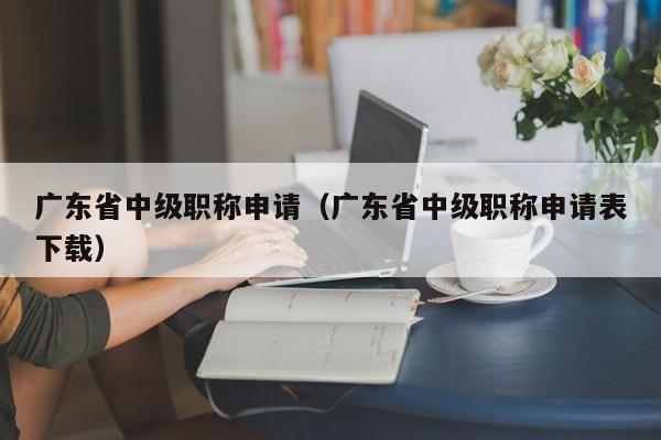 广东省中级职称申请（广东省中级职称申请表下载）