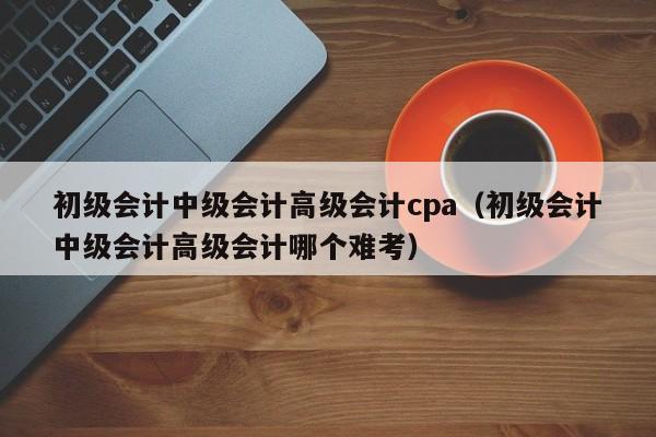 初级会计中级会计高级会计cpa（初级会计中级会计高级会计哪个难考）