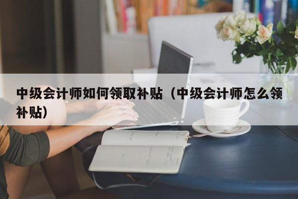 中级会计师如何领取补贴（中级会计师怎么领补贴）