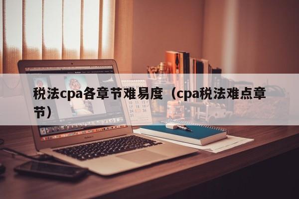 税法cpa各章节难易度（cpa税法难点章节）