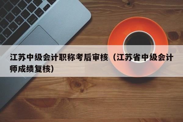 江苏中级会计职称考后审核（江苏省中级会计师成绩复核）