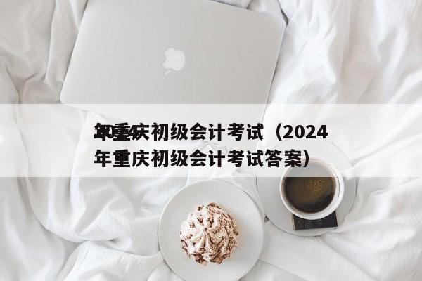 2024
年重庆初级会计考试（2024
年重庆初级会计考试答案）