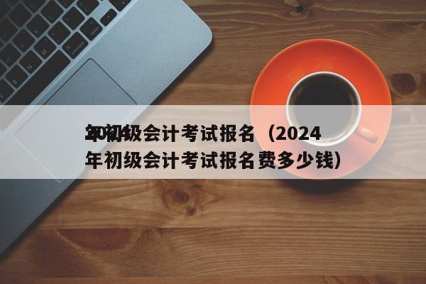 2024
年初级会计考试报名（2024
年初级会计考试报名费多少钱）