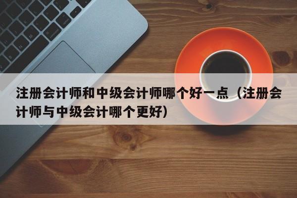 注册会计师和中级会计师哪个好一点（注册会计师与中级会计哪个更好）