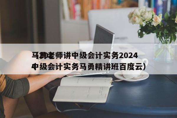 马勇老师讲中级会计实务2024
（2024
中级会计实务马勇精讲班百度云）