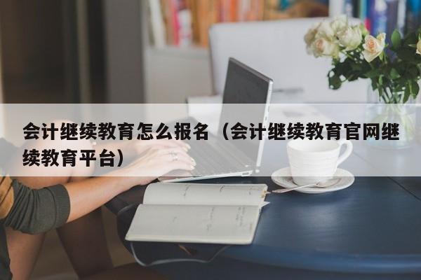 会计继续教育怎么报名（会计继续教育官网继续教育平台）