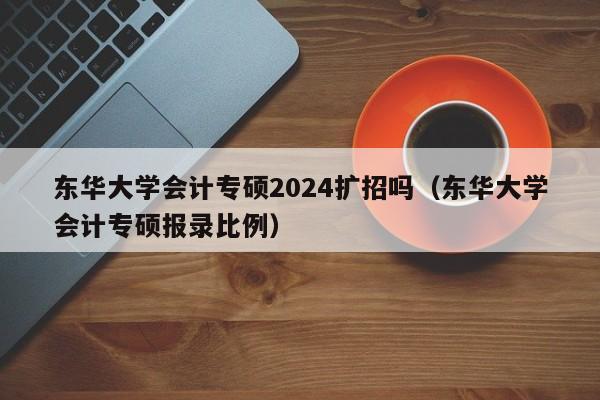 东华大学会计专硕2024扩招吗（东华大学会计专硕报录比例）