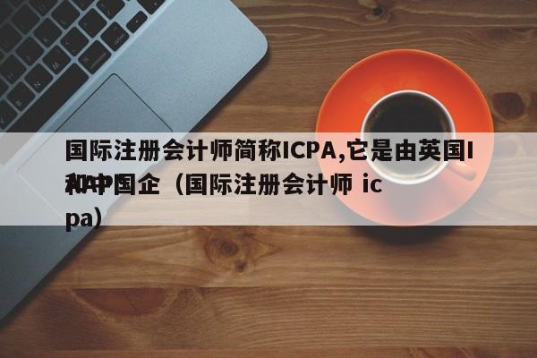 国际注册会计师简称ICPA,它是由英国IAAP*
和中国企（国际注册会计师 icpa）
